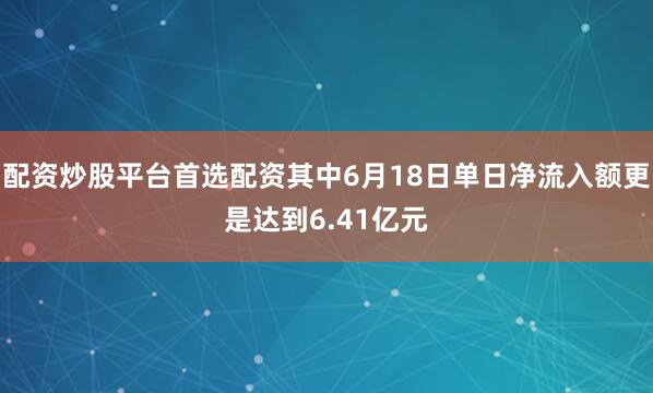 配资炒股平台首选配资其中6月18日单日净流入额更是达到6.41亿元