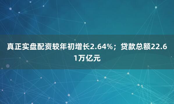 真正实盘配资较年初增长2.64%；贷款总额22.61万亿元