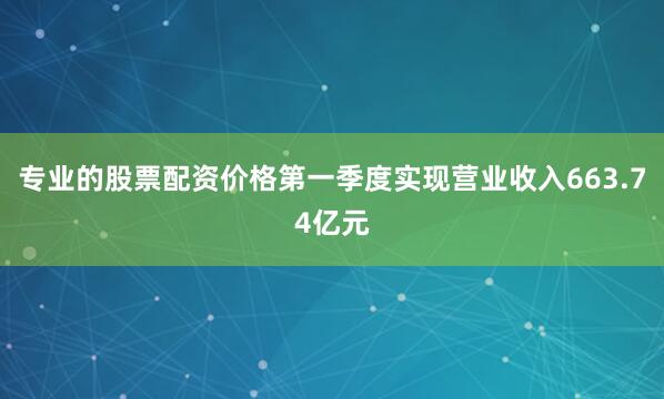 专业的股票配资价格第一季度实现营业收入663.74亿元