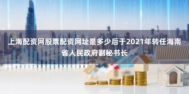 上海配资网股票配资网址是多少后于2021年转任海南省人民政府副秘书长