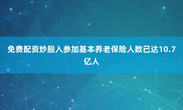 免费配资炒股入参加基本养老保险人数已达10.7亿人
