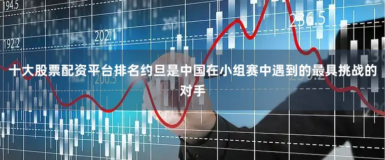 十大股票配资平台排名约旦是中国在小组赛中遇到的最具挑战的对手