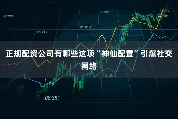 正规配资公司有哪些这项“神仙配置”引爆社交网络