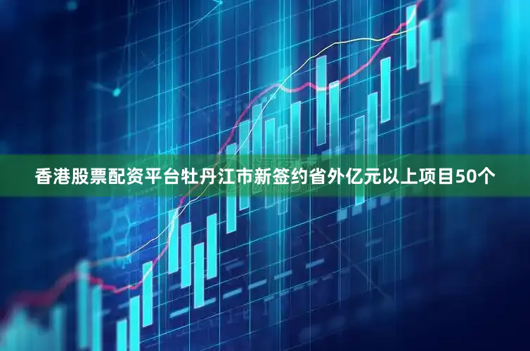 香港股票配资平台牡丹江市新签约省外亿元以上项目50个