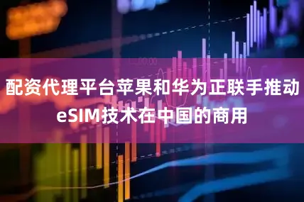 配资代理平台苹果和华为正联手推动eSIM技术在中国的商用