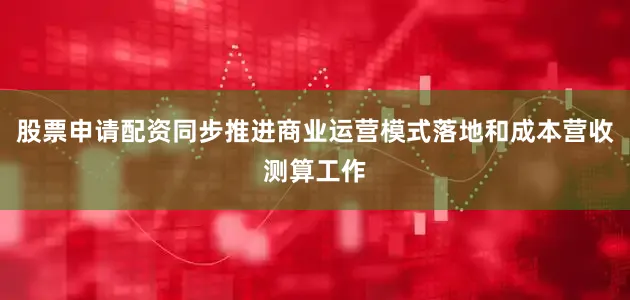 股票申请配资同步推进商业运营模式落地和成本营收测算工作