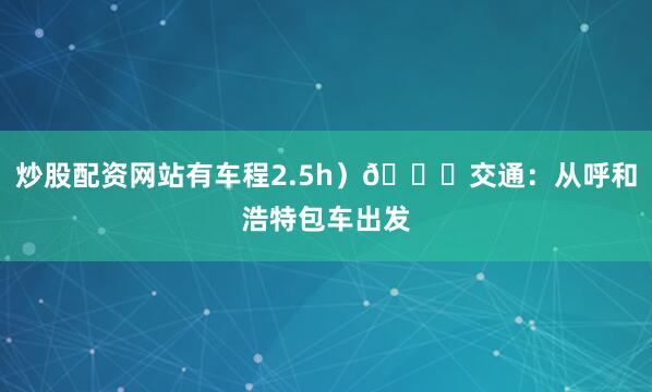 炒股配资网站有车程2.5h）🚗交通：从呼和浩特包车出发