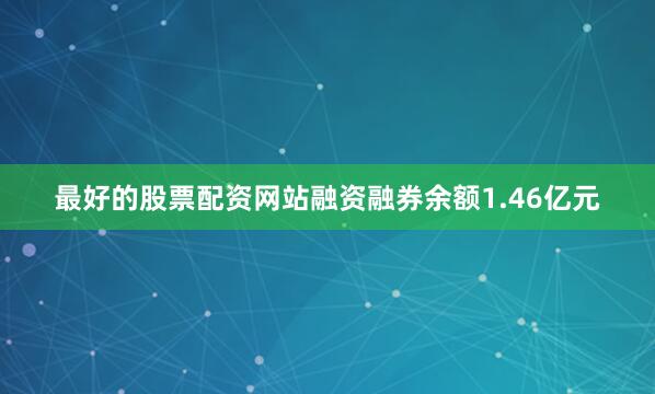 最好的股票配资网站融资融券余额1.46亿元