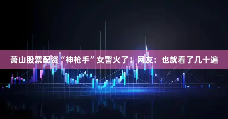 萧山股票配资“神枪手”女警火了！网友：也就看了几十遍